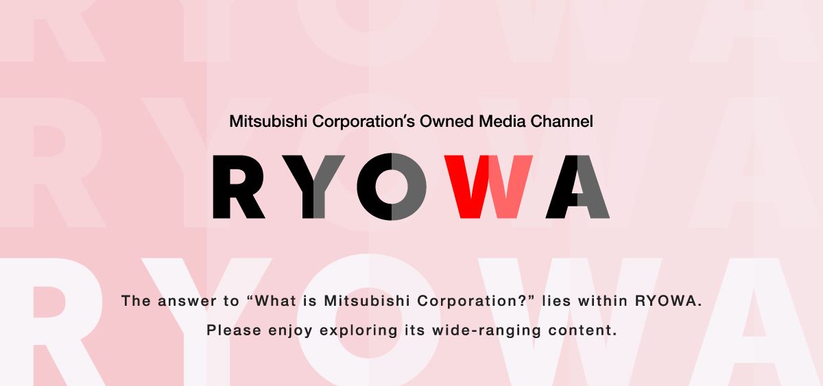 Mitsubishi Corporation's Owned Media Channel RYOWA The answer to "What is Mitsubishi Corporation?" lies within RYOWA. Please enjoy exploring its wide-ranging content.