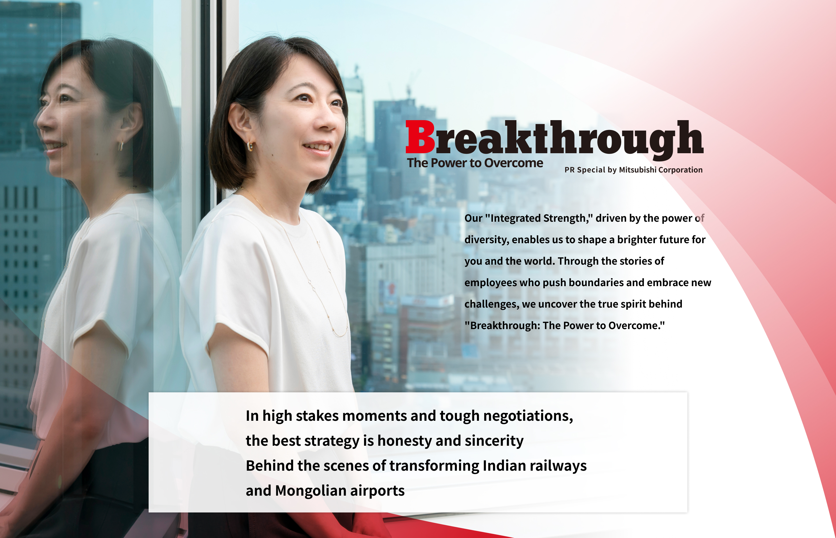 Breakthrough The Power to Overcome PR Special by Mitsubishi Corporation | Our "Integrated Strength," driven by the power of diversity, enables us to shape a brighter future for you and the world. Through the stories of employees who push boundaries and embrace new challenges, we uncover the true spirit behind "Breakthrough: The Power to Overcome." | In high stakes moments and tough negotiations, the best strategy is honesty and sincerity Behind the scenes of transforming Indian railways and Mongolian airports