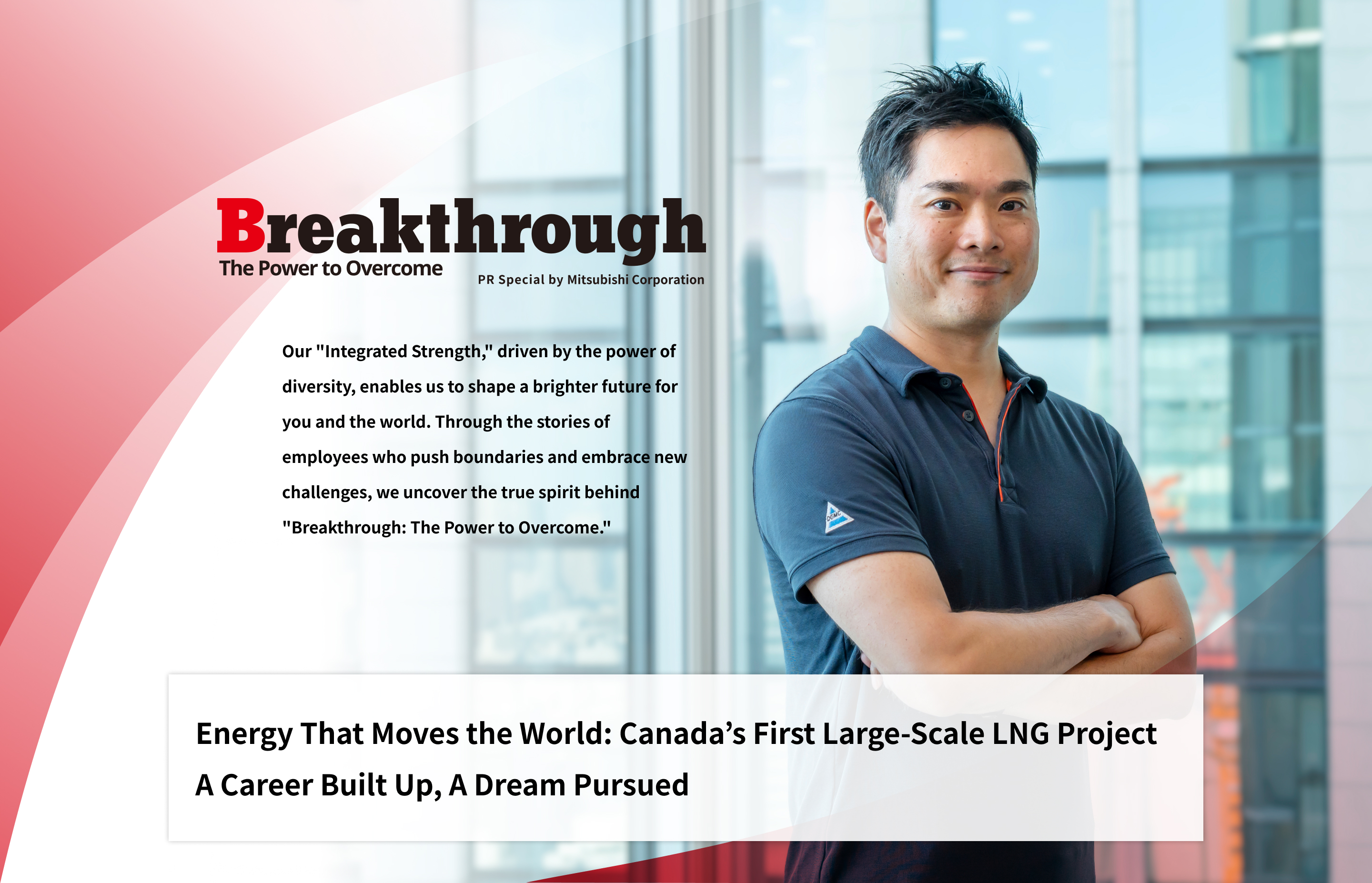 Breakthrough The Power to Overcome PR Special by Mitsubishi Corporation | Our "Integrated Strength," driven by the power of diversity, enables us to shape a brighter future for you and the world. Through the stories of employees who push boundaries and embrace new challenges, we uncover the true spirit behind "Breakthrough: The Power to Overcome." | Energy That Moves the World: Canada’s First Large-Scale LNG Project A Career Built Up, A Dream Pursued