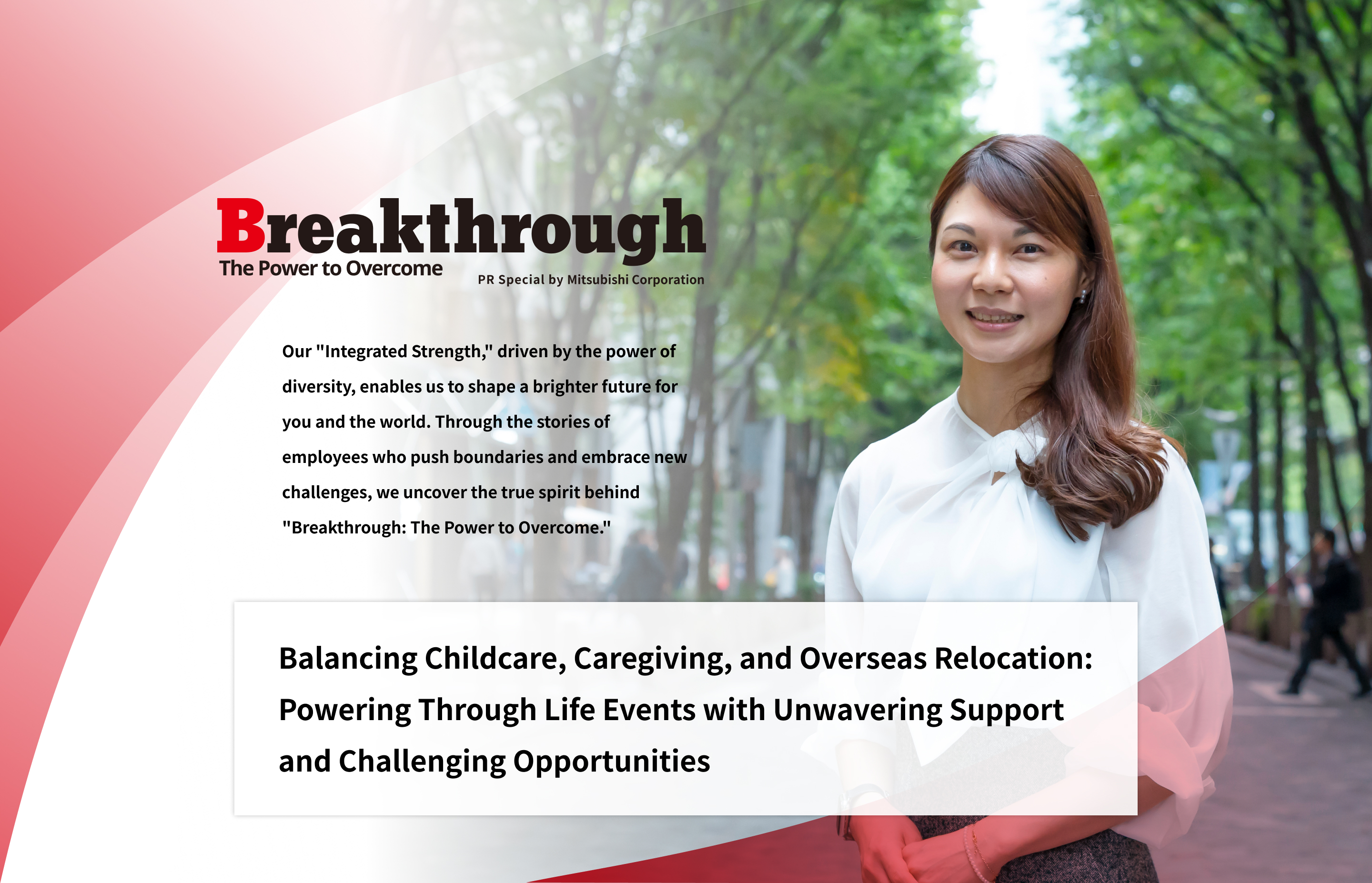 Breakthrough The Power to Overcome PR Special by Mitsubishi Corporation | Our "Integrated Strength," driven by the power of diversity, enables us to shape a brighter future for you and the world. Through the stories of employees who push boundaries and embrace new challenges, we uncover the true spirit behind "Breakthrough: The Power to Overcome." | Balancing Childcare, Caregiving, and Overseas Relocation : Powering Through Life Events with Unwavering Support and Challenging Opportunities