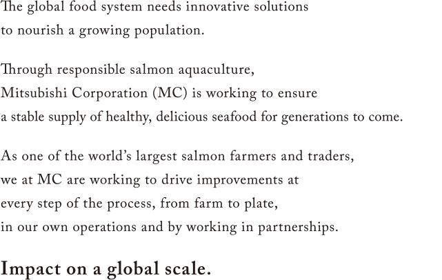 The global food system needs innovative solutions to nourish a growing population. Through responsible salmon aquaculture, Mitsubishi Corporation (MC) is working to ensure a stable supply of healthy, delicious seafood for generations to come. As one of the world’s largest salmon farmers and traders, we at MC are working to drive improvements at every step of the process, from farm to plate, in our own operations and by working in partnerships. Impact on a global scale.