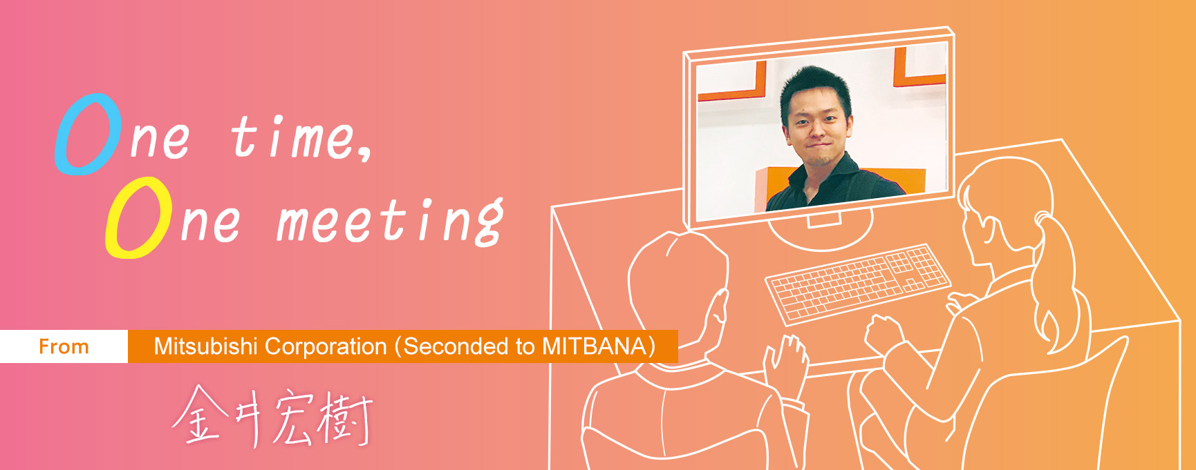 One time, One meeting From Mitsubishi Corporation (Seconded to MITBANA) Hiroki Kanai