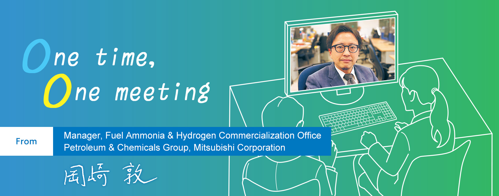 One time, One meeting From Manager, Fuel Ammonia & Hydrogen Commercialization Office Petroleum & Chemicals Group, Mitsubishi Corporation