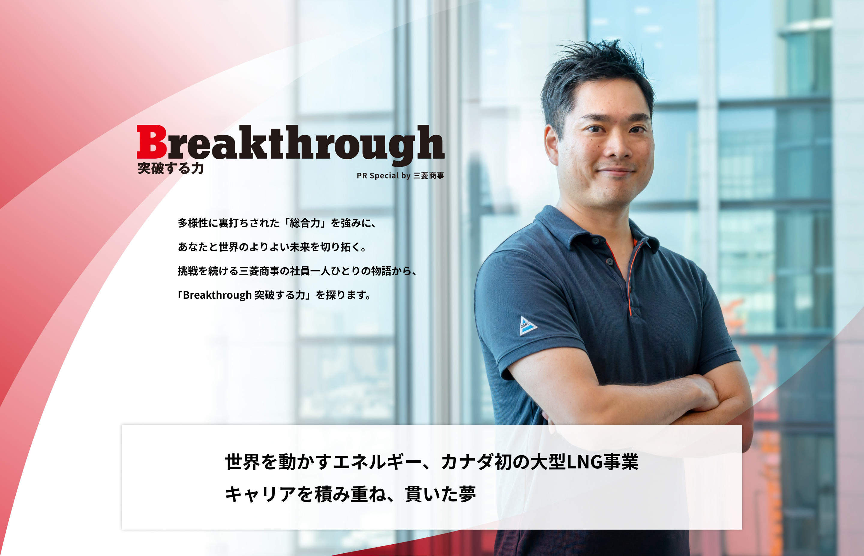 Breakthrough 突破する力 PR Special by 三菱商事 | 多様性に裏打ちされた「総合力」を強みに、あなたと世界のよりよい未来を切り拓く。挑戦を続ける三菱商事の社員一人ひとりの物語から、「Breakthrough 突破する力」を探ります。 | 世界を動かすエネルギー、カナダ初の大型LNG事業 キャリアを積み重ね、貫いた夢