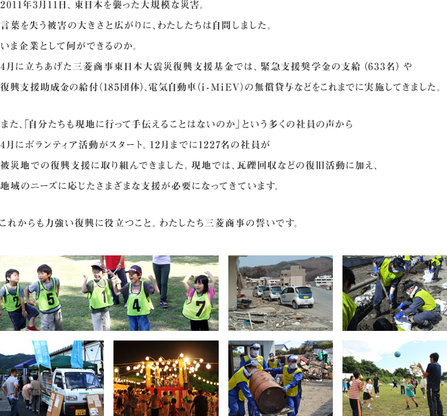 2011年3月11日、東日本を襲った大規模な災害。言葉を失う被害の大きさと広がりに、わたしたちは自問しました。いま企業として何ができるのか。4月に立ちあげた三菱商事東日本大震災復興支援基金では、緊急支援奨学金の支給（633名）や復興支援助成金の給付（185団体）、電気自動車（i - MiEV）の無償貸与などをこれまでに実施してきました。また、「自分たちも現地に行って手伝えることはないのか」という多くの社員の声から4月にボランティア活動がスタート。12月までに1227名の社員が被災地での復興支援に取り組んできました。現地では、瓦礫回収などの復旧活動に加え、地域のニーズに応じたさまざまな支援が必要になってきています。これからも力強い復興に役立つこと。わたしたち三菱商事の誓いです。