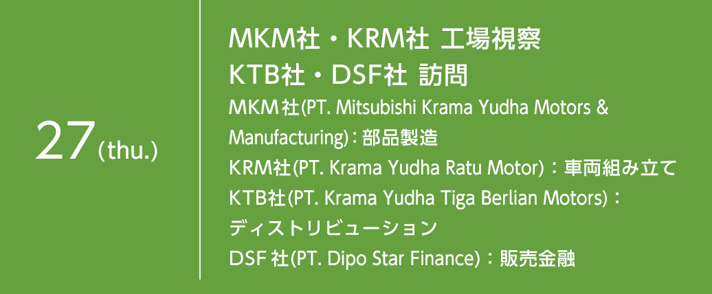 8月27日（木）MKM社・KRM社 工場視察 KTB社・DSF社 訪問MKM 社(PT. Mitsubishi Krama Yudha Motors & Manufacturing)：部品製造 KRM社(PT. Krama Yudha Ratu Motor)：車両組み立て KTB社(PT. Krama Yudha Tiga Berlian Motors)：マーケティング DSF 社(PT. Dipo Star Finance)：販売金融