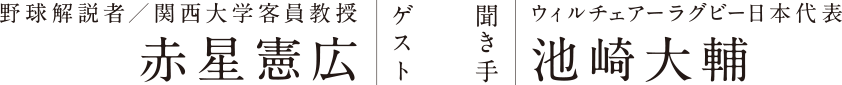 ゲスト：野球解説者／関西大学客員教授 赤星憲広 聞き手：ウィルチェアーラグビー日本代表 池崎大輔