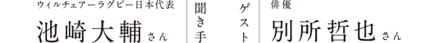 聞き手：ウィルチェアーラグビー日本代表 池崎大輔さん ゲスト：俳優 別所哲也さん