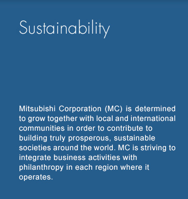 Sustainability - Mitsubishi Corporation (MC) is determined to grow together with local and international communities in order to contribute to building truly prosperous, sustainable societies around the world. MC is striving to integrate business activities with philanthropy in each region where it operates.