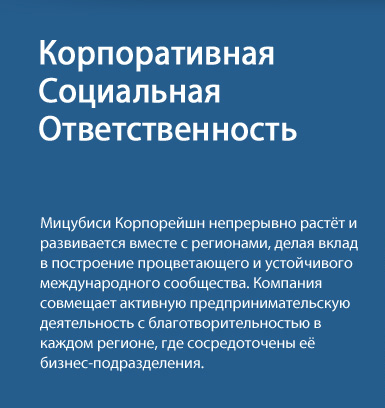 Корпоративная Социальная Ответственность - Мицубиси Корпорейшн непрерывно растёт и развивается вместе с регионами, делая вклад в построение процветающего и устойчивого международного сообщества. Компания совмещает активную предпринимательскую деятельность с благотворительностью в каждом регионе, где сосредоточены её бизнес-подразделения.